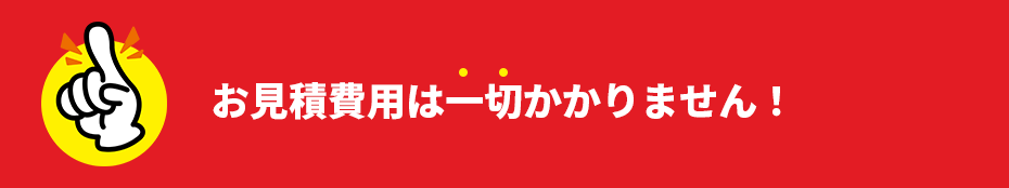 お見積り費用は一切かかりません！